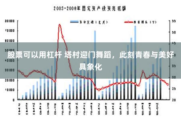 股票可以用杠杆 塔村迎门舞蹈，此刻青春与美好具象化