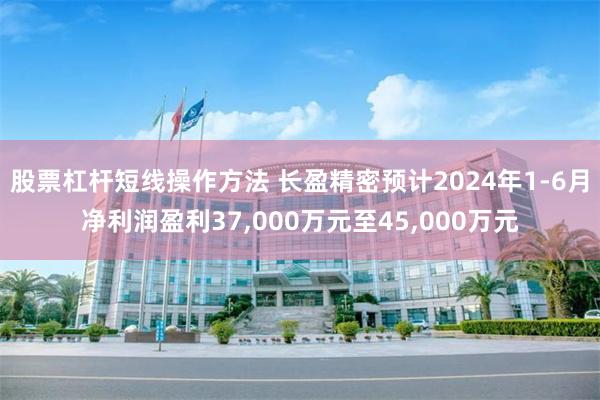 股票杠杆短线操作方法 长盈精密预计2024年1-6月净利润盈利37,000万元至45,000万元