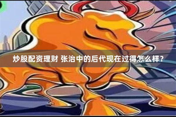 炒股配资理财 张治中的后代现在过得怎么样？