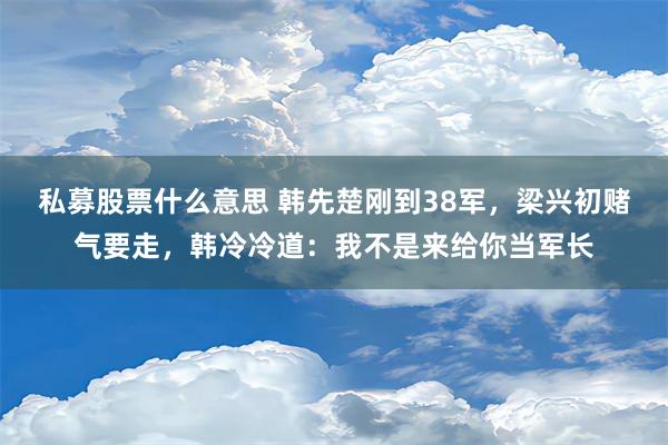 私募股票什么意思 韩先楚刚到38军，梁兴初赌气要走，韩冷冷道：我不是来给你当军长