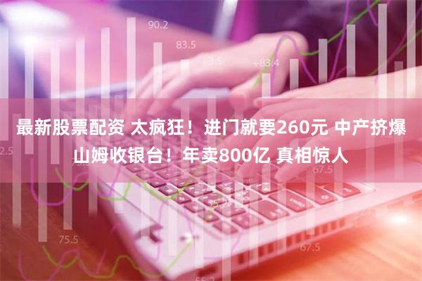 最新股票配资 太疯狂！进门就要260元 中产挤爆山姆收银台！年卖800亿 真相惊人