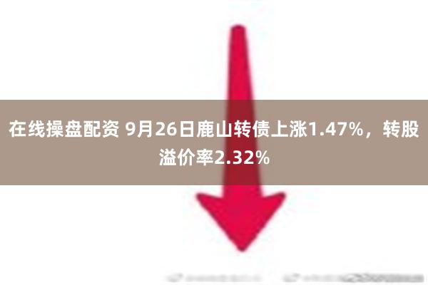 在线操盘配资 9月26日鹿山转债上涨1.47%，转股溢价率2.32%