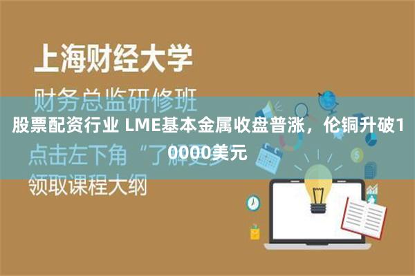 股票配资行业 LME基本金属收盘普涨，伦铜升破10000美元