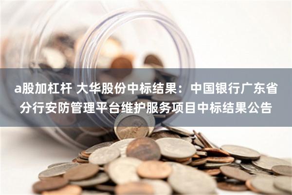 a股加杠杆 大华股份中标结果：中国银行广东省分行安防管理平台维护服务项目中标结果公告