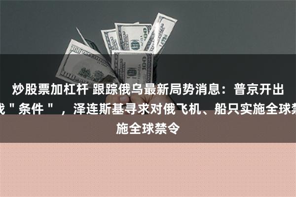 炒股票加杠杆 跟踪俄乌最新局势消息：普京开出停战＂条件＂ ，泽连斯基寻求对俄飞机、船只实施全球禁令