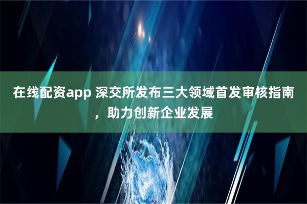 在线配资app 深交所发布三大领域首发审核指南，助力创新企业发展