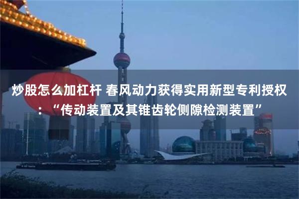 炒股怎么加杠杆 春风动力获得实用新型专利授权：“传动装置及其锥齿轮侧隙检测装置”