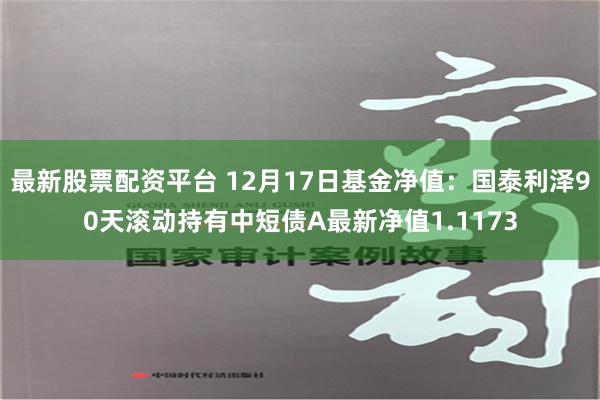 最新股票配资平台 12月17日基金净值：国泰利泽90天滚动持有中短债A最新净值1.1173