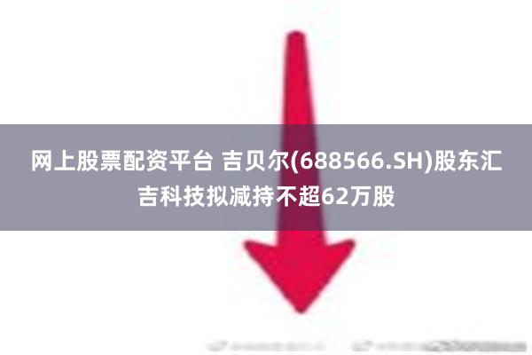 网上股票配资平台 吉贝尔(688566.SH)股东汇吉科技拟减持不超62万股