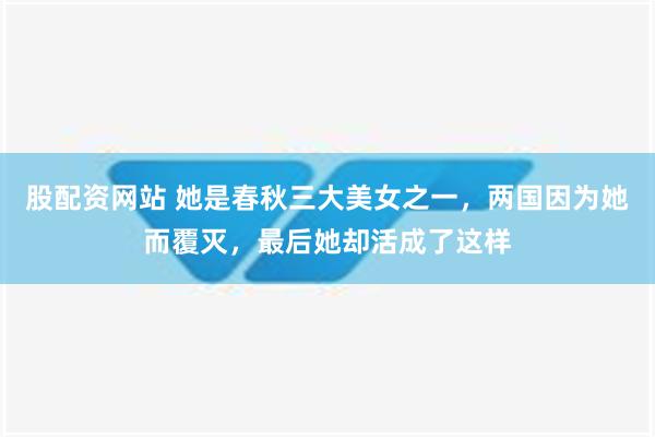 股配资网站 她是春秋三大美女之一，两国因为她而覆灭，最后她却活成了这样