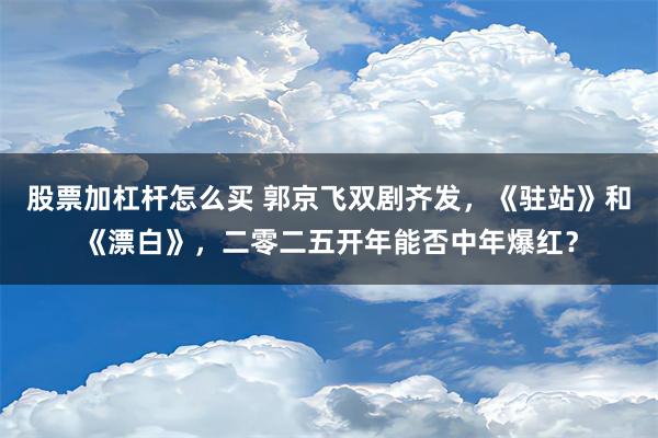 股票加杠杆怎么买 郭京飞双剧齐发，《驻站》和《漂白》，二零二五开年能否中年爆红？