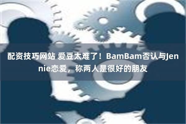 配资技巧网站 爱豆太难了！BamBam否认与Jennie恋爱，称两人是很好的朋友