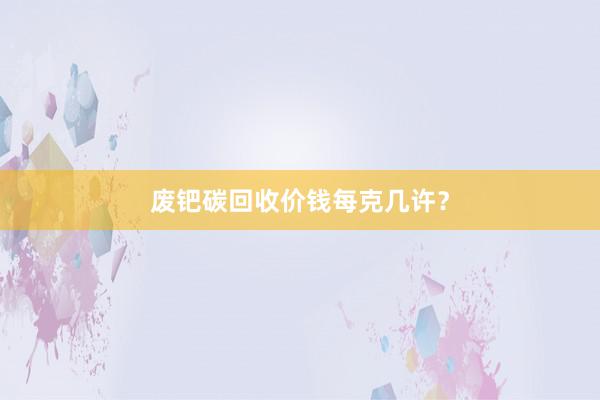 废钯碳回收价钱每克几许？